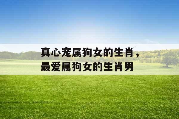 真心宠属狗女的生肖,最爱属狗女的生肖男 真心宠属狗女的生肖,最爱属狗女的生肖男