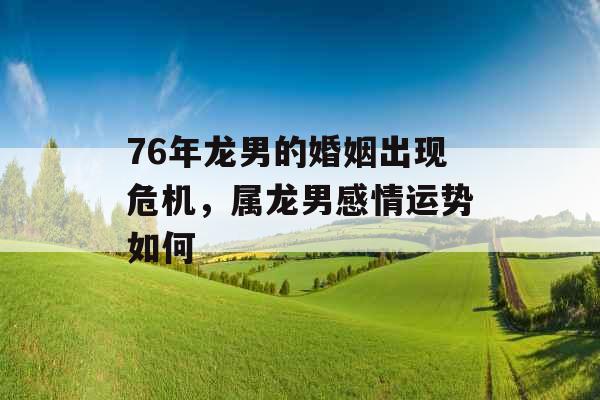 76年龙男的婚姻出现危机,属龙男感情运势如何 76年龙男的婚姻出现危机,属龙男感情运势如何