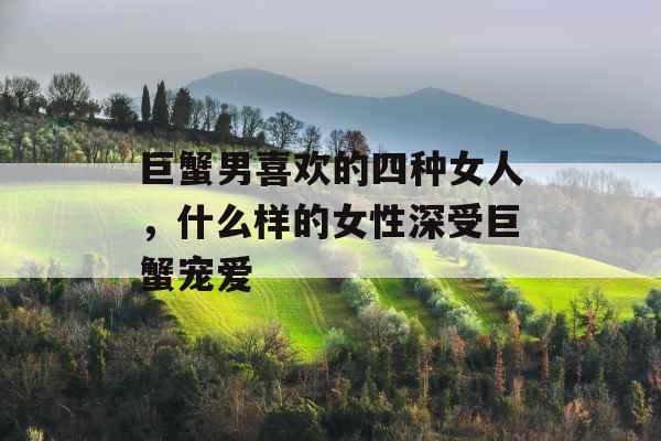 巨蟹男喜欢的四种女人,什么样的女性深受巨蟹宠爱 巨蟹男喜欢的四种女人,什么样的女性深受巨蟹宠爱