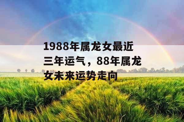 1988年属龙女最近三年运气,88年属龙女未来运势走向 1988年属龙女最近三年运气,88年属龙女未来运势走向