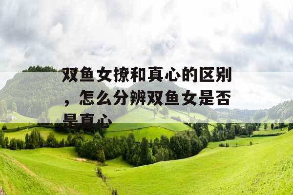 双鱼女撩和真心的区别,怎么分辨双鱼女是否是真心 双鱼女撩和真心的区别,怎么分辨双鱼女是否是真心