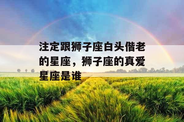 注定跟狮子座白头偕老的星座,狮子座的真爱星座是谁 注定跟狮子座白头偕老的星座,狮子座的真爱星座是谁