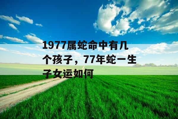 1977属蛇命中有几个孩子,77年蛇一生子女运如何 1977属蛇命中有几个孩子,77年蛇一生子女运如何