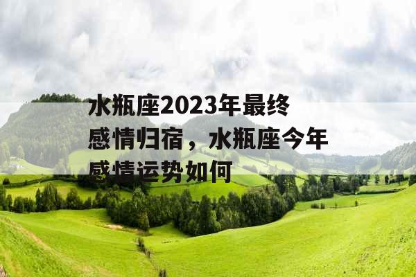 水瓶座2023年最终感情归宿,水瓶座今年感情运势如何 水瓶座2023年最终感情归宿,水瓶座今年感情运势如何