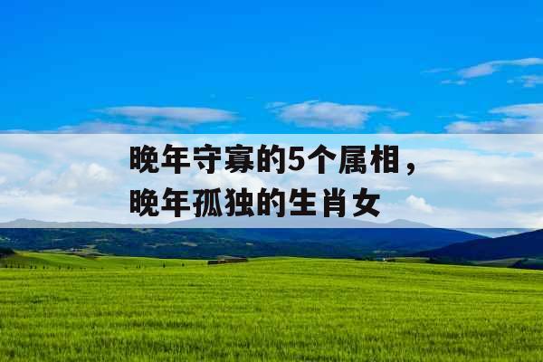 晚年守寡的5个属相,晚年孤独的生肖女 晚年守寡的5个属相,晚年孤独的生肖女