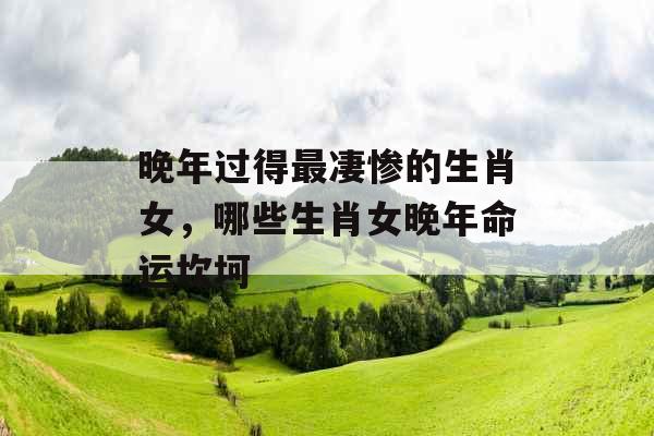 晚年过得最凄惨的生肖女,哪些生肖女晚年命运坎坷 晚年过得最凄惨的生肖女,哪些生肖女晚年命运坎坷