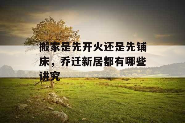 搬家是先开火还是先铺床,乔迁新居都有哪些讲究 搬家是先开火还是先铺床,乔迁新居都有哪些讲究