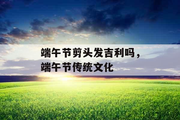 端午节剪头发吉利吗,端午节传统文化 端午节剪头发吉利吗,端午节传统文化