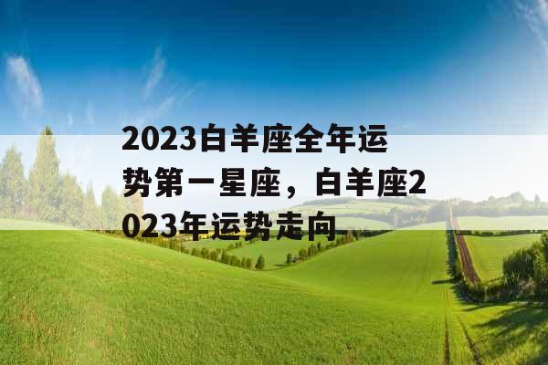 2023白羊座全年运势第一星座,白羊座2023年运势走向 2023白羊座全年运势第一星座,白羊座2023年运势走向
