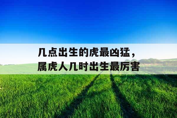 几点出生的虎最凶猛,属虎人几时出生最厉害 几点出生的虎最凶猛,属虎人几时出生最厉害