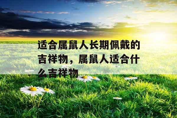 适合属鼠人长期佩戴的吉祥物,属鼠人适合什么吉祥物 适合属鼠人长期佩戴的吉祥物,属鼠人适合什么吉祥物