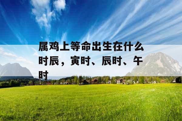 属鸡上等命出生在什么时辰，寅时、辰时、午时
