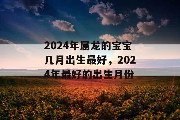 2024年属龙的宝宝几月出生最好,2024年最好的出生月份 2024年属龙的宝宝几月出生最好,2024年最好的出生月份