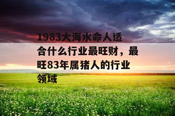 1983大海水命人适合什么行业最旺财,最旺83年属猪人的行业领域 1983大海水命人适合什么行业最旺财,最旺83年属猪人的行业领域
