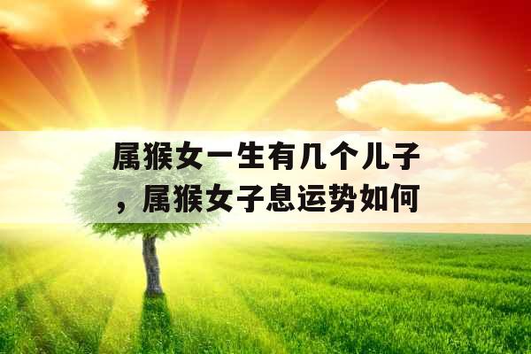 属猴女一生有几个儿子,属猴女子息运势如何 属猴女一生有几个儿子,属猴女子息运势如何