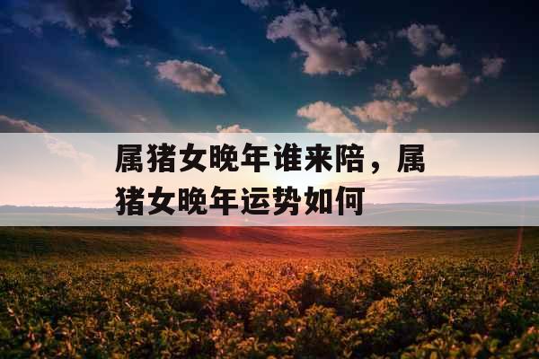 属猪女晚年谁来陪，属猪女晚年运势如何