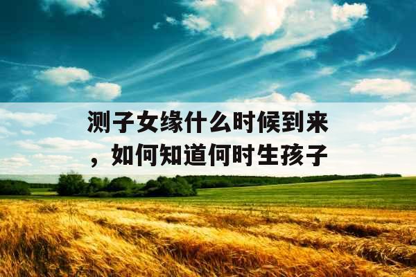 测子女缘什么时候到来,如何知道何时生孩子 测子女缘什么时候到来,如何知道何时生孩子