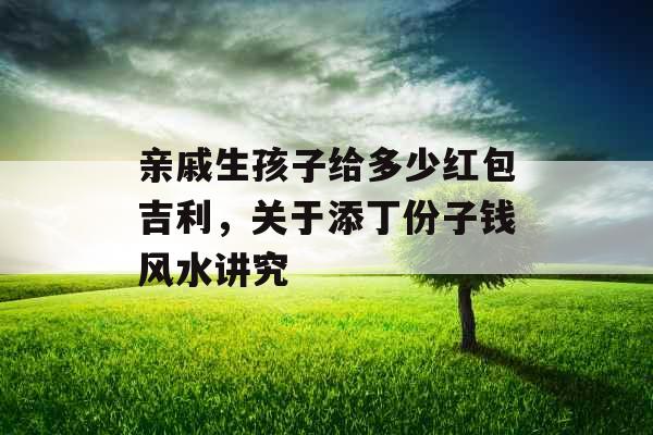 亲戚生孩子给多少红包吉利，关于添丁份子钱风水讲究