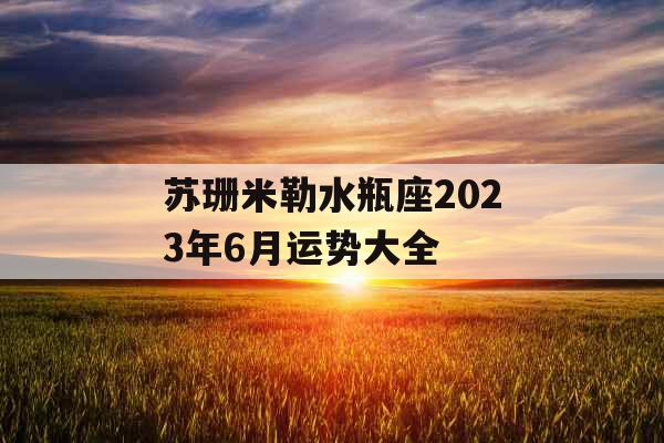 苏珊米勒水瓶座2023年6月运势大全 苏珊米勒水瓶座2023年6月运势大全
