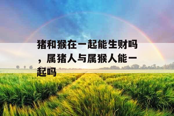 猪和猴在一起能生财吗，属猪人与属猴人能一起吗