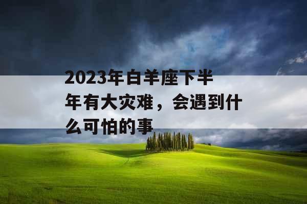 2023年白羊座下半年有大灾难，会遇到什么可怕的事