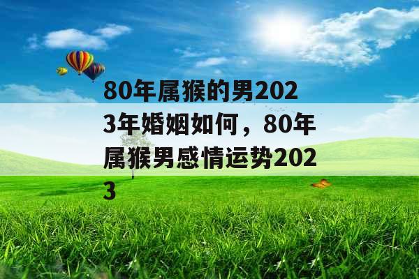 80年属猴的男2023年婚姻如何，80年属猴男感情运势2023