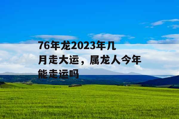 76年龙2023年几月走大运，属龙人今年能走运吗