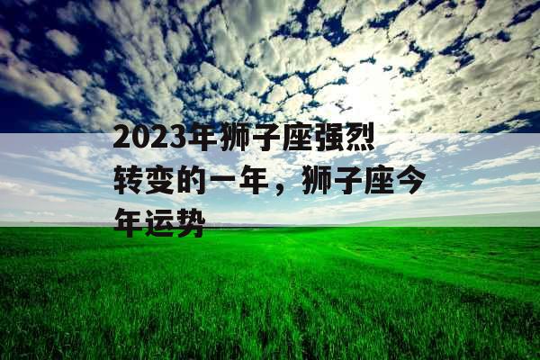 2023年狮子座强烈转变的一年,狮子座今年运势 2023年狮子座强烈转变的一年,狮子座今年运势