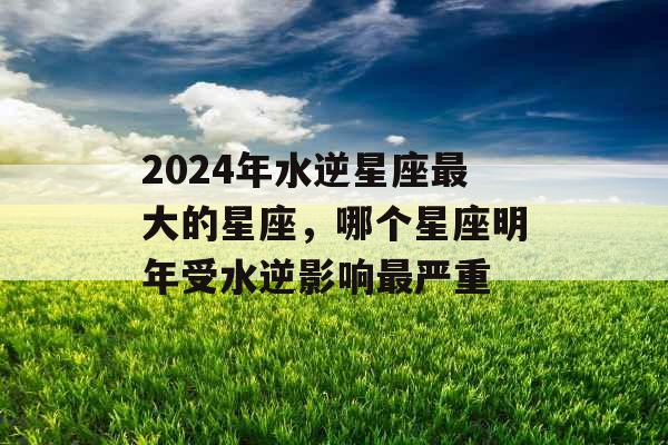 2024年水逆星座最大的星座,哪个星座明年受水逆影响最严重 2024年水逆星座最大的星座,哪个星座明年受水逆影响最严重
