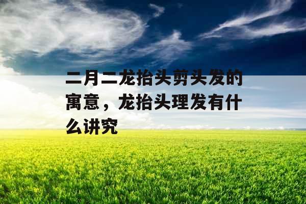 二月二龙抬头剪头发的寓意，龙抬头理发有什么讲究