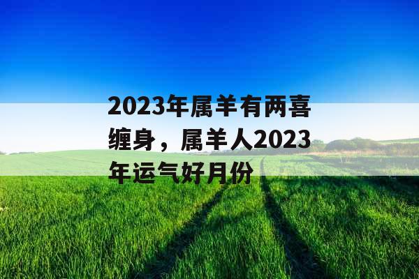 2023年属羊有两喜缠身,属羊人2023年运气好月份 2023年属羊有两喜缠身,属羊人2023年运气好月份