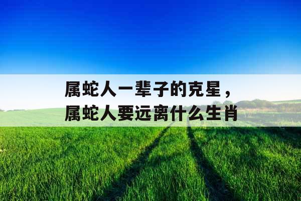 属蛇人一辈子的克星,属蛇人要远离什么生肖 属蛇人一辈子的克星,属蛇人要远离什么生肖