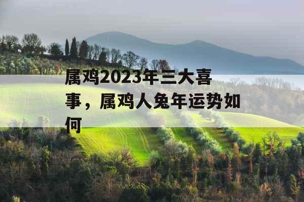 属鸡2023年三大喜事，属鸡人兔年运势如何