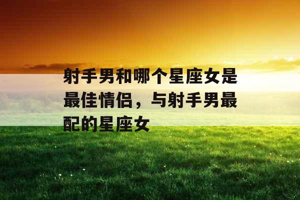 射手男和哪个星座女是最佳情侣，与射手男最配的星座女