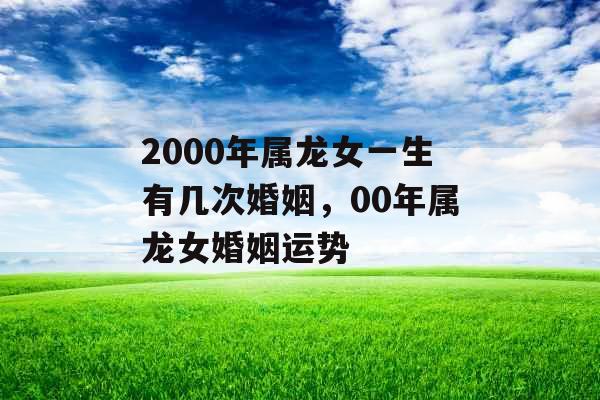 2000年属龙女一生有几次婚姻,00年属龙女婚姻运势 2000年属龙女一生有几次婚姻,00年属龙女婚姻运势