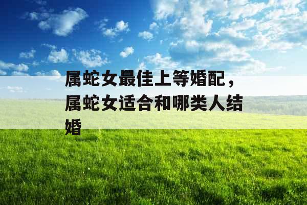 属蛇女最佳上等婚配,属蛇女适合和哪类人结婚 属蛇女最佳上等婚配,属蛇女适合和哪类人结婚