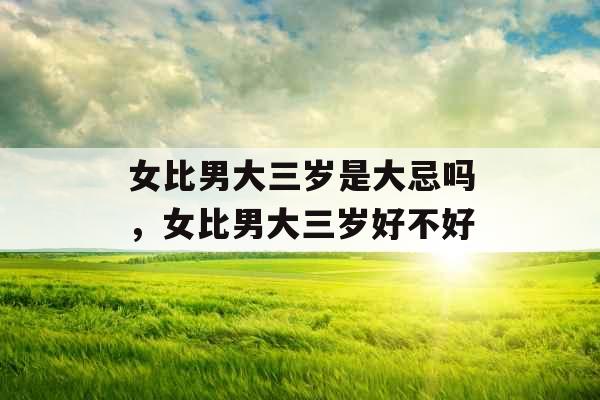 女比男大三岁是大忌吗,女比男大三岁好不好 女比男大三岁是大忌吗,女比男大三岁好不好