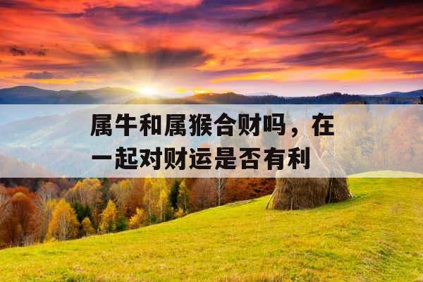 属牛和属猴合财吗，在一起对财运是否有利