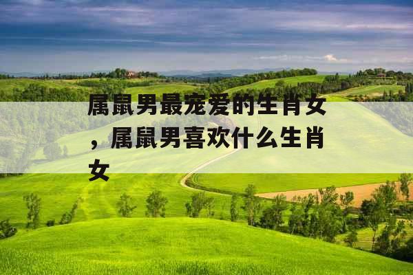 属鼠男最宠爱的生肖女，属鼠男喜欢什么生肖女