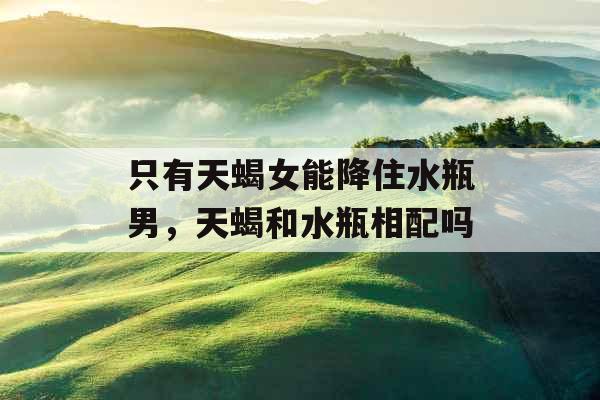 只有天蝎女能降住水瓶男,天蝎和水瓶相配吗 只有天蝎女能降住水瓶男,天蝎和水瓶相配吗