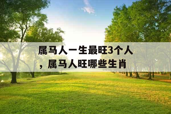 属马人一生最旺3个人，属马人旺哪些生肖