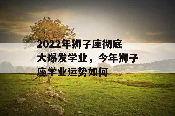 2022年狮子座彻底大爆发学业，今年狮子座学业运势如何
