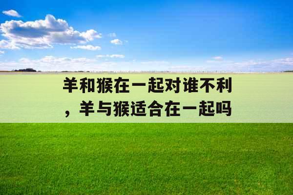 羊和猴在一起对谁不利，羊与猴适合在一起吗