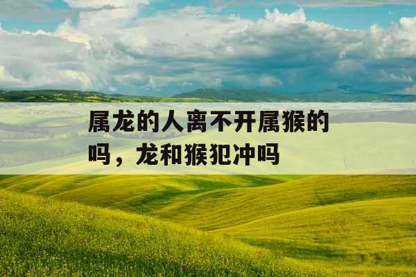 属龙的人离不开属猴的吗,龙和猴犯冲吗 属龙的人离不开属猴的吗,龙和猴犯冲吗