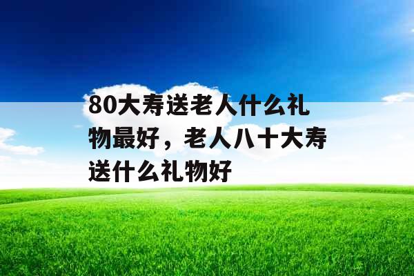 80大寿送老人什么礼物最好，老人八十大寿送什么礼物好