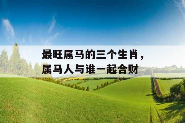 最旺属马的三个生肖,属马人与谁一起合财 最旺属马的三个生肖,属马人与谁一起合财