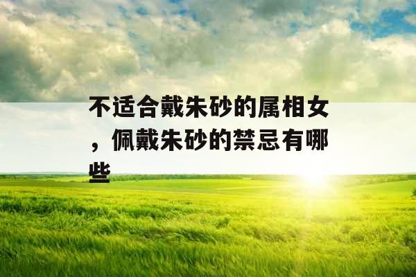 不适合戴朱砂的属相女,佩戴朱砂的禁忌有哪些 不适合戴朱砂的属相女,佩戴朱砂的禁忌有哪些