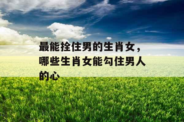 最能拴住男的生肖女，哪些生肖女能勾住男人的心