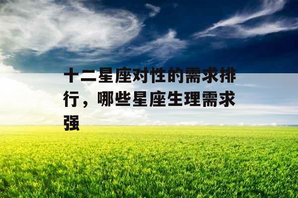 十二星座对性的需求排行,哪些星座生理需求强 十二星座对性的需求排行,哪些星座生理需求强