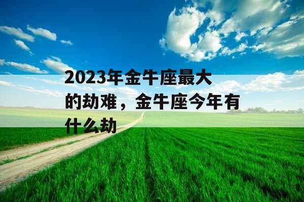 2023年金牛座最大的劫难,金牛座今年有什么劫 2023年金牛座最大的劫难,金牛座今年有什么劫